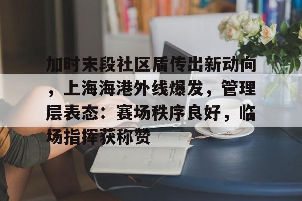 九游体育app官方下载-关于加时末段社区盾传出新动向，上海海港外线爆发，管理层表态：赛场秩序良好，临场指挥获称赞的信息